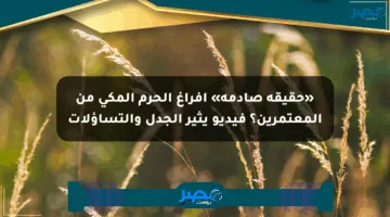 «حقيقة صادمة» إفراغ الحرم المكي من المعتمرين؟ فيديو يثير الجدل والتساؤلات